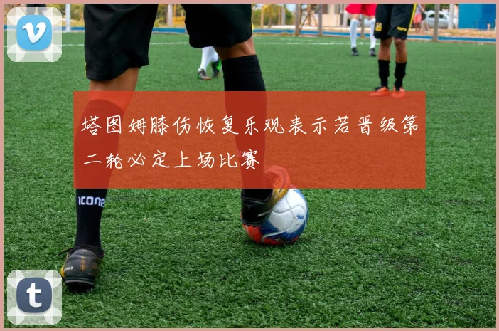 塔图姆膝伤恢复乐观表示若晋级第二轮必定上场比赛