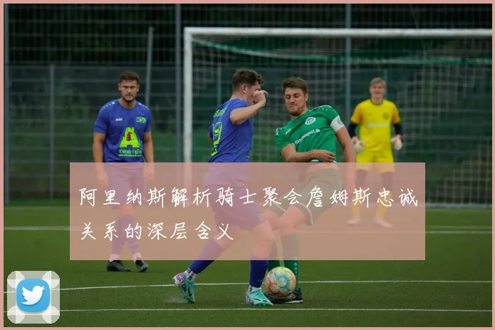 阿里纳斯解析骑士聚会詹姆斯忠诚关系的深层含义