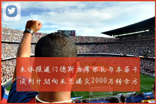 米体报道门德斯为席尔瓦与本菲卡谈判计划向米兰递交2000万转会方案