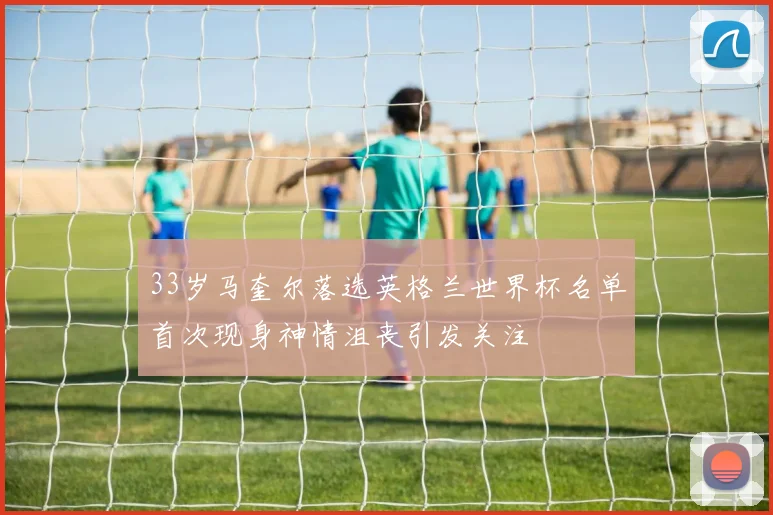 33岁马奎尔落选英格兰世界杯名单首次现身神情沮丧引发关注