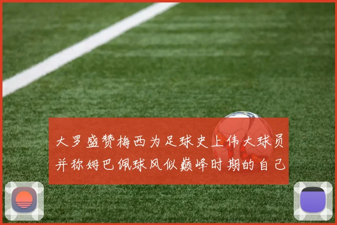 大罗盛赞梅西为足球史上伟大球员并称姆巴佩球风似巅峰时期的自己