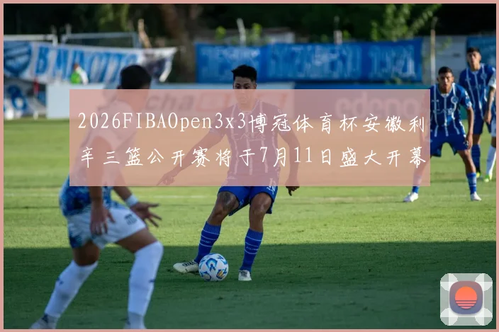2026FIBAOpen3x3博冠体育杯安徽利辛三篮公开赛将于7月11日盛大开幕