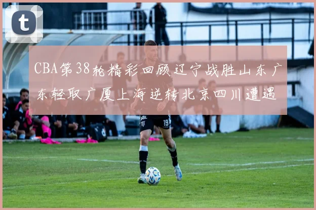 CBA第38轮精彩回顾辽宁战胜山东广东轻取广厦上海逆转北京四川遭遇38连败