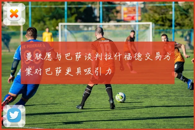 曼联愿与巴萨谈判拉什福德交易方案对巴萨更具吸引力