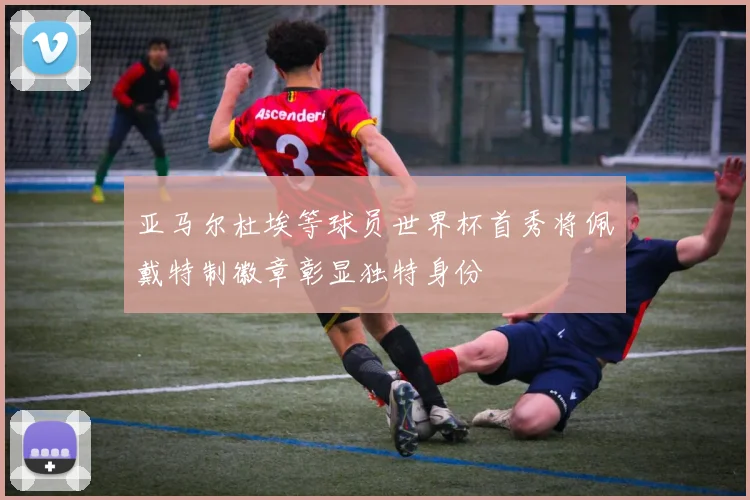亚马尔杜埃等球员世界杯首秀将佩戴特制徽章彰显独特身份