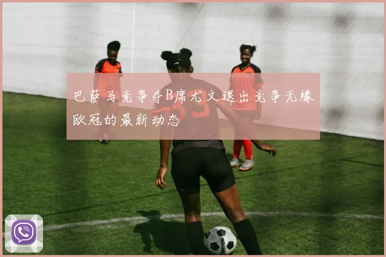 巴萨马竞争夺B席尤文退出竞争无缘欧冠的最新动态