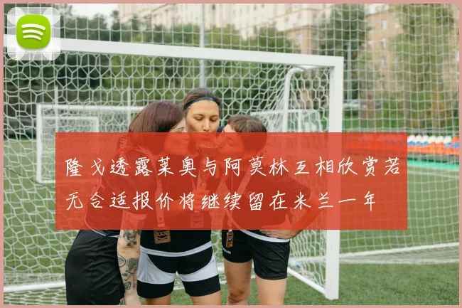 隆戈透露莱奥与阿莫林互相欣赏若无合适报价将继续留在米兰一年