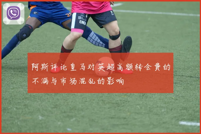 阿斯评论皇马对英超高额转会费的不满与市场混乱的影响