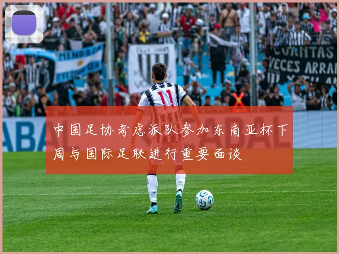 中国足协考虑派队参加东南亚杯下周与国际足联进行重要面谈