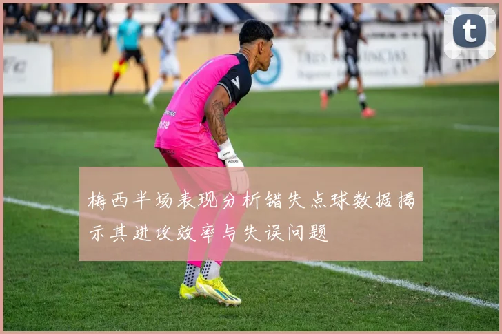 梅西半场表现分析错失点球数据揭示其进攻效率与失误问题