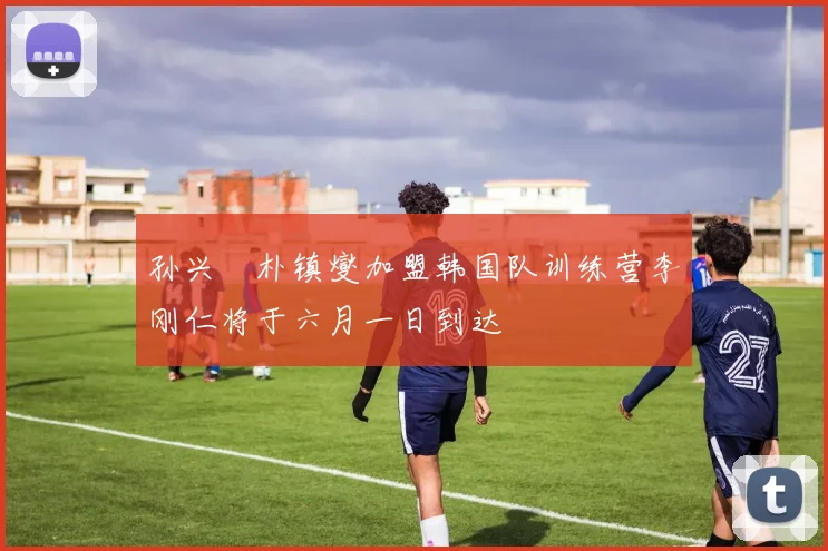 孙兴慜朴镇燮加盟韩国队训练营李刚仁将于六月一日到达