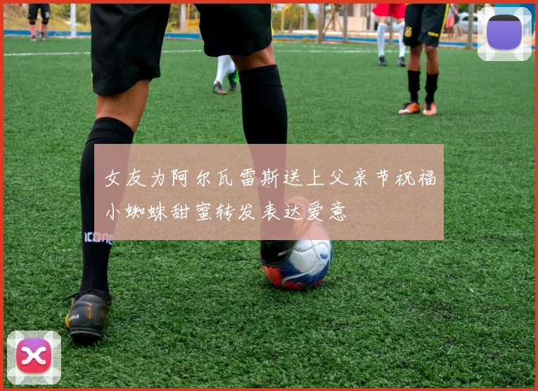 女友为阿尔瓦雷斯送上父亲节祝福小蜘蛛甜蜜转发表达爱意