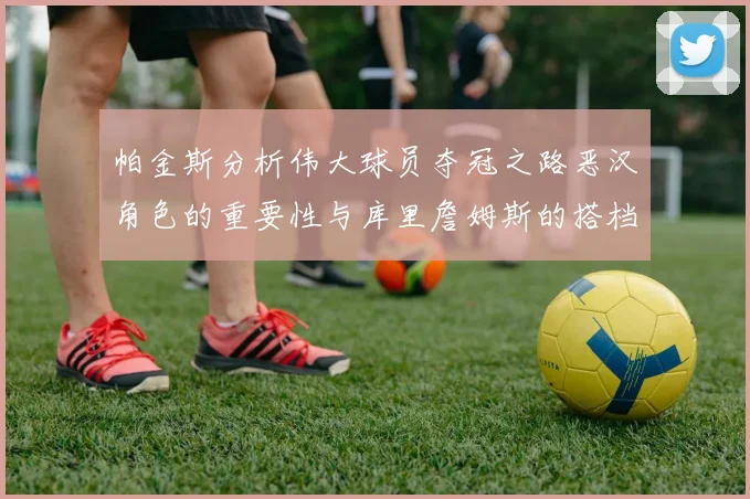 帕金斯分析伟大球员夺冠之路恶汉角色的重要性与库里詹姆斯的搭档关系