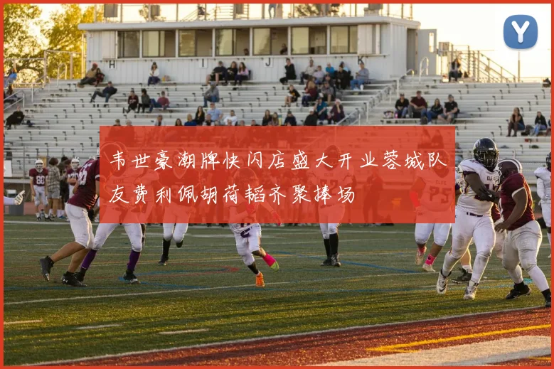 韦世豪潮牌快闪店盛大开业蓉城队友费利佩胡荷韬齐聚捧场