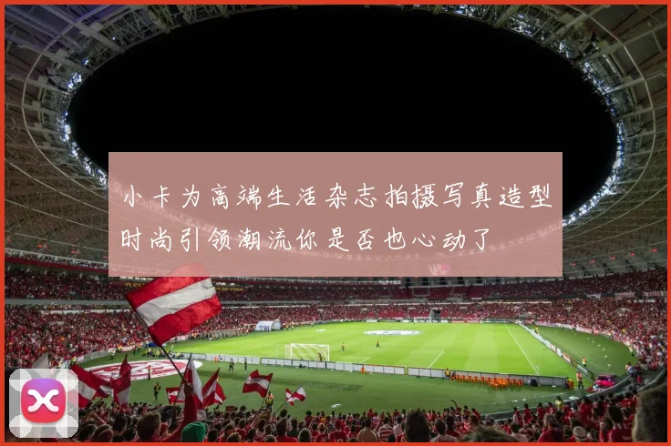 小卡为高端生活杂志拍摄写真造型时尚引领潮流你是否也心动了