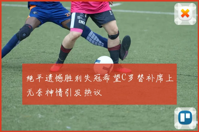 绝平遗憾胜利失冠希望C罗替补席上无奈神情引发热议
