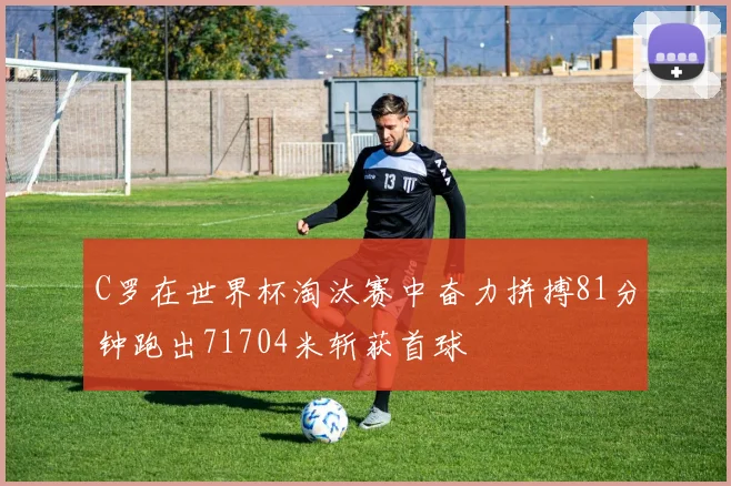 C罗在世界杯淘汰赛中奋力拼搏81分钟跑出71704米斩获首球