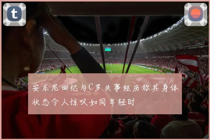 安东尼回忆与C罗共事经历称其身体状态令人惊叹如同年轻时