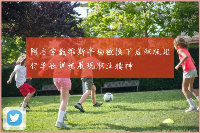 阿方索戴维斯半场被换下后积极进行单独训练展现职业精神