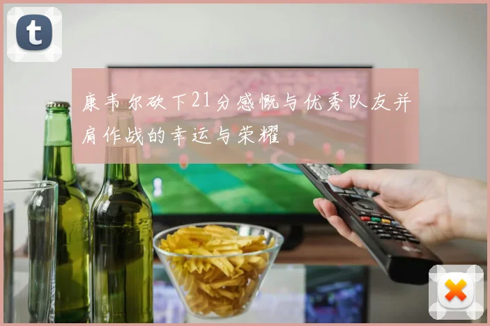 康韦尔砍下21分感慨与优秀队友并肩作战的幸运与荣耀