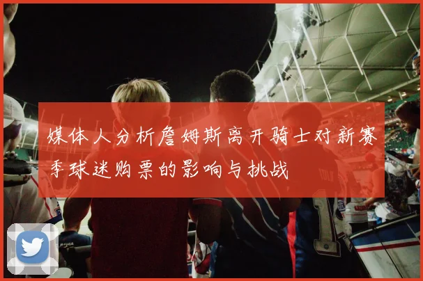 媒体人分析詹姆斯离开骑士对新赛季球迷购票的影响与挑战