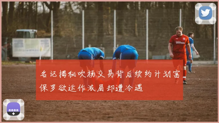 名记揭秘吹杨交易背后续约计划富保罗欲运作浓眉却遭冷遇