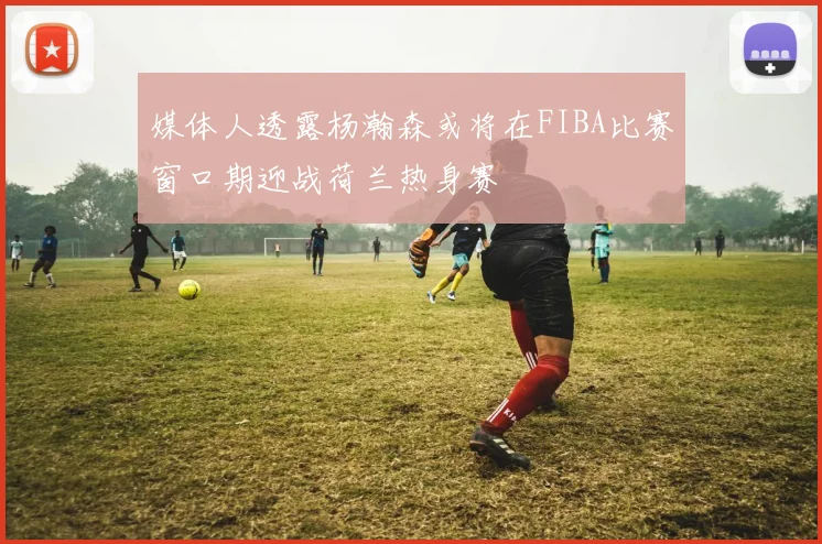 媒体人透露杨瀚森或将在FIBA比赛窗口期迎战荷兰热身赛