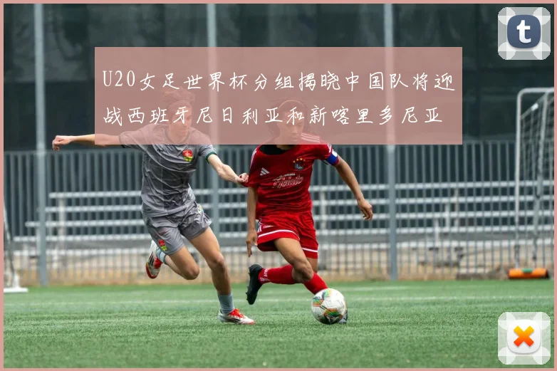U20女足世界杯分组揭晓中国队将迎战西班牙尼日利亚和新喀里多尼亚
