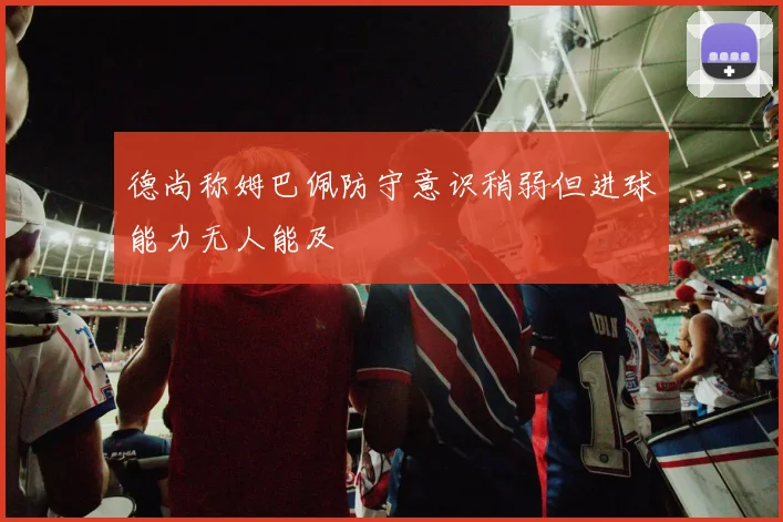 德尚称姆巴佩防守意识稍弱但进球能力无人能及