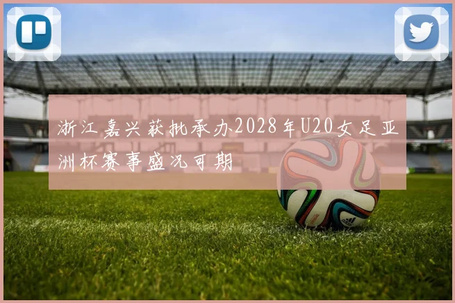 浙江嘉兴获批承办2028年U20女足亚洲杯赛事盛况可期