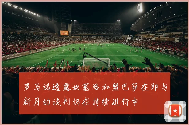 罗马诺透露坎塞洛加盟巴萨在即与新月的谈判仍在持续进行中
