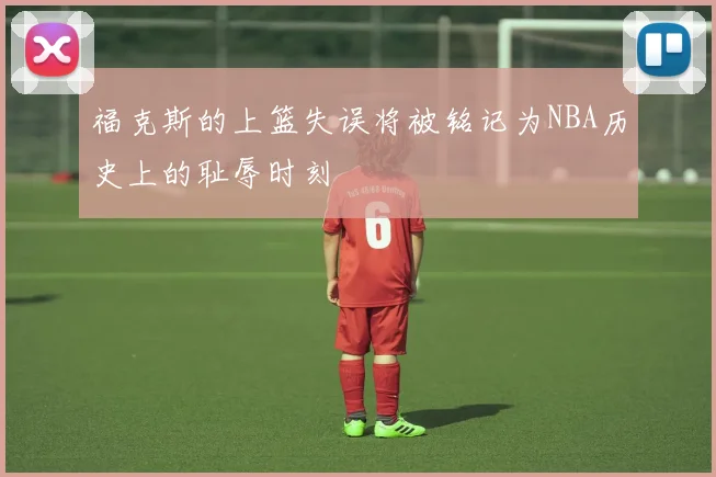 福克斯的上篮失误将被铭记为NBA历史上的耻辱时刻