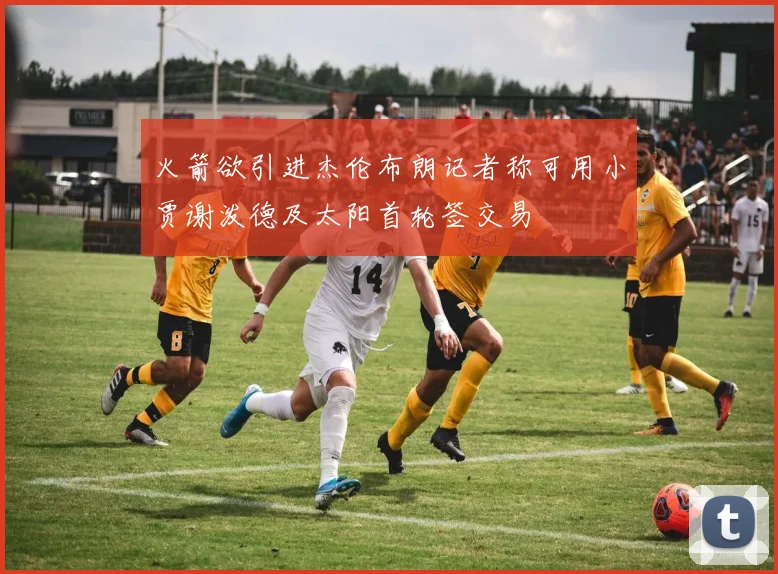 火箭欲引进杰伦布朗记者称可用小贾谢泼德及太阳首轮签交易