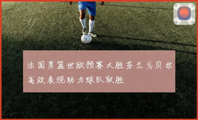 法国男篮世欧预赛大胜芬兰戈贝尔高效表现助力球队取胜